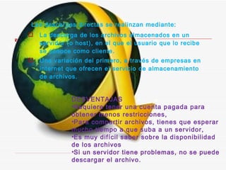 Las descargas directas se realinzan mediante: La descarga de los archivos almacenados en un servidor (o host), en el que el usuario que lo recibe se conoce como cliente.  Una variación del primero, a través de empresas en internet que ofrecen el servicio de almacenamiento de archivos.  DESVENTAJAS Requiere tener una cuenta pagada para obtener menos restricciones, Para compartir archivos, tienes que esperar mucho tiempo a que suba a un servidor,  Es muy difícil saber sobre la disponibilidad de los archivos  Si un servidor tiene problemas, no se puede descargar el archivo. 