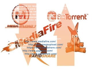 Este tipo de descarga no requiere que el usuario tenga un programa específico para realizarse (en la mayoría de las ocasiones), solo se necesita el navegador; aunque en algunos casos esta permitido o es factible el uso de un gestor de descargas como programa de optimización y reanudación de la descarga de los archivos. Algunas empresas de descarga directa son: MEDIAFIRE  http://www.mediafire.com/ MEGAUPLOAD  http://www.megaupload.com/ RAPIDSHARE  https://www.rapidshare.com/ GIGASIZE  http://www.gigasize.com/ FILEFRONT  http://www.gamefront.com/ 