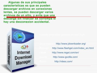 Algunas de sus principales caracteristicas es que se pueden descargar archivos en conexiones lentas, se pueden descargar varios archivos de un sitio, y evita que una descarga sin finalizar se corrompa si hay una desconexion accidental. Algunos programas gestores de descarga: Jdownloader  http://www.jdownloader.org/ Flashget  http://www.flashget.com/index_en.html Reget  http://www.reget.com/en/ Gozilla  http://www.gozilla.com/ Rdesc  http://rdesc.com/ 
