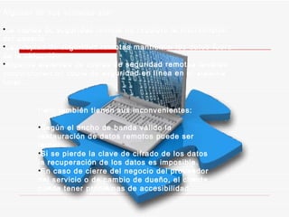 Algunas de sus ventajas son: La copias de seguridad remota no requiere la intervención del usuario Las copias de seguridad remotas mantienen los datos fuera de la ubicación Algunos sistemas de copias de seguridad remotas también proporcionan un copia de seguridad en línea en el sistema local. Pero también tienen sus inconvenientes: Según el ancho de banda válido la restauración de datos remotos puede ser lenta. Si se pierde la clave de cifrado de los datos la recuperación de los datos es imposible. En caso de cierre del negocio del proveedor del servicio o de cambio de dueño, el cliente puede tener problemas de accesibilidad 
