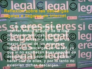Reflexión sobre las descargas legales e ilegales en internet. Las descargas ilegales en internet afecta al autor de la idea original de películas, música, etc. Creo que se tendría que tener un mayor control de las empresas ilegales de descargas por la red, ya que si no existiesen esas paginas de descargas los usuarios no podrían hacer uso de ellas, y por lo tanto no existirían dichas descargas. 