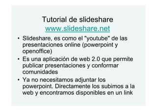 Tutorial de slideshare
www.slideshare.net
• Slideshare, es como el "youtube" de las
presentaciones online (powerpoint y
openoffice)
• Es una aplicación de web 2.0 que permite
publicar presentaciones y conformar
comunidades
• Ya no necesitamos adjuntar los
powerpoint. Directamente los subimos a la
web y encontramos disponibles en un link
 
