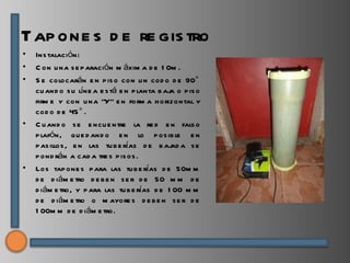 Tap one s d e re gis tro
•   Ins talación:
•   C on u na s e p aración m áxim a d e 1 0m .
•   S e colocarán e n p is o con u n cod o d e 90°
    cu and o s u líne a e s tá e n p lanta b aj o p is o
                                               a
    firm e y con u na “Y” e n form a h orizontal y
    cod o d e 45 ° .
•   C u and o s e e ncu e ntre la re d e n fals o
    p lafón, qu e d and o e n lo p os ib le e n
    p as illos , e n las tu b e rías d e b aj a s e
                                               ad
    p ond rán a cad a tre s p is os .
•   Los tap one s p ara las tu b e rías d e 50m m
    d e d iám e tro d e b e n s e r d e 50 m m d e
    d iám e tro, y p ara las tu b e rías d e 1 00 m m
    d e d iám e tro o m ayore s d e b e n s e r d e
    1 00m m d e d iám e tro.
 