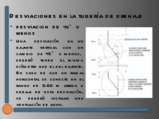 D e s viacione s e n la tu b e ría d e d re naje
• D E S VIAC IO N D E 45 ° O
  ME NO S
• U na       d e s viación     e n un
  b ajante ve rtical con u n
  cam b io d e 45 ° o m e nos ,
  d e b e rá te ne r e l m is m o
  d iám e tro qu e e l d e l b ajante .
  E n cas o d e qu e u n ram al
  h orizontal s e cone cte e n e l
  rango d e 0.60 m arrib a o
  d e b aj d e e s ta d e s viación,
           o
  s e d e b e rá ins talar u na
  ve ntilación d e alivio.
 