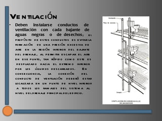 Ve ntilación
•   Deben ins talars e conductos                        de
    ventilación con cada bajante de
    aguas negras o de des echos ; e l
    p rop ós ito d e e s tos cond u ctos e s e vitar la
    form ación d e u na p re s ión e xce s iva d e
    aire e n la re gión infe rior d e l b aj          ante
    d e l d re naj , al p e rm itir e s cap ar e l aire
                  e
    e n e s e p u nto, tan ráp id o com o e s te e s
     d e s p lazad o h acia e l e xtre m o infe rior
    p or los líqu id os d e s cargad os .             En
    cons e cu e ncia,      la     cone xión           del
    cond u cto d e ve ntilación d e b e rá e s tar
    localizad a e n u n p u nto d e nive l infe rior
     a tod os los ram ale s d e l s is te m a al
    nive l d e l d re naj p rincip al d e l e d ificio.
                        e
 