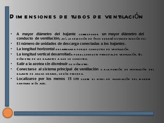 D im e ns ione s d e tu b os d e ve ntilación

•   A mayor diámetro del bajante corre s p ond e un mayor diámetro del
    conducto de ventilación; as í, la s e le cción d e és os d e b e rá e s tar e n fu nci ón d e :
•   E l número de unidades de des carga conectadas a los bajantes .
•   La longitud horizontal d e s arrollad a p or los cond u ctos d e ve ntilaci ón.
•   La longitud vertical des arrollada p or e l cond u cto p rincip al d e ve ntilaci ón. E l
    d iám e tro d e los b ajante s a qu e s e cone cte n.
•   S alir a la azotea s in dis minuir s u d iám e tro.
•   C onectars e al s is tema principal de ventilación o a la p orción d e ve ntilación d e l
    b ajante d e agu as ne gras , s e g ún p roce d a.
•   Localizars e por los menos 15 cm s ob re e l nive l d e inu nd ación d e l m u e b le
    s anitario m ás alto.
 