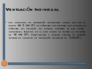 Ve ntilación Ind ivid u al

•   Los cond u ctos d e ve ntilación ind ivid u ale s d e b e n s e r p or lo
    m e nos de 5 c m (2” ) d e d iám e tro y no m e nore s qu e la m itad d e l
    d iám e tro d e l d e s ag üe d e l m u e b le s anitario al q u e e s tén
    cone ctad os . E j m p lo: e n e l cas o d ond e s e ins tale u n d e s ag üe
                      e
    d e 10 cm (4” ). P ara inod oro o m u e b le s im ilar, s e d e b e rá
    ins talar u n cond u cto d e ve ntilación ind ivid u al d e 5 c m (2” ).
 