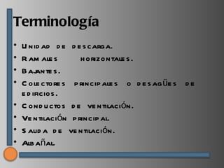 Terminología
•   U nid ad d e d e s carga.
•   R am ale s      h orizontale s .
•   Baj  ante s .
•   C ole ctore s p rincip ale s o d e s ag üe s d e
    e d ificios .
•   C ond u ctos d e ve ntilación.
•   Ve ntilación p rincip al.
•   S alid a d e ve ntilación.
•   Alb añal.
 