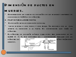 D im e ns ión d e d u ctos e n
m u e b le s .
• G e ne ralm e nte las s alid as d e d e s ag üe s d e los m u e b le s s anitarios s e
   cons id e ra d e 0.050 m d e d iám e tro.
2. P ILE TA P AR A LAVAR R O P A:
• E l d e s ag üe lle va u n e le m e nto e s p e cial;
• Lle va m as illa o u na gom a y u na re j           illa. Va ros cad a con la cu al
   ap rie ta e l e le m e nto a la p ile ta. E s conve nie nte qu e varíe s u
   d iám e tro.
• E l d iám e tro d e d e s ag üe m ínim o p ara e s tos tre s e le m e ntos e s d e
   0,038 (1 ½ “). S in e m b argo e s                 conve nie nte trab aj con u n
                                                                            ar
   d iám e tro u n p oco m ayor 0,050 (2”) cu and o s e d e s ag üe n volúm e ne s
   grand e s .
 
