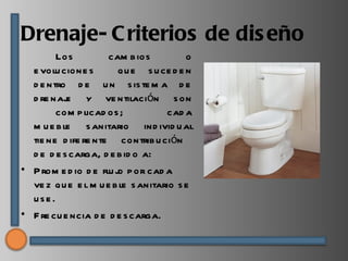 Drenaje- C riterios de dis eño
        Los          cam b ios          o
  e volu cione s        qu e s u ce d e n
  d e ntro d e u n s is te m a d e
  d re naj y ve ntilación s on
           e
        com p licad os ;           cad a
  m u e b le s anitario ind ivid u al
  tie ne d ife re nte contrib u ción
  d e d e s carga, d e b id o a:
• P rom e d io d e flu j p or cad a
                       o
  ve z qu e e l m u e b le s anitario s e
  use .
• F re cu e ncia d e d e s carga.
 
