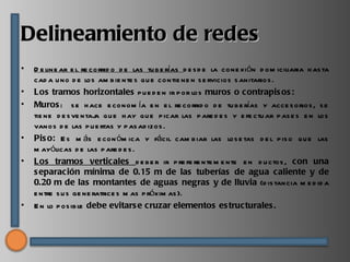 Delineamiento de redes
•   D e line ar e l re corrid o d e las tu b e rías d e s d e la cone xión d om iciliaria h as ta
    cad a u no d e los am b ie nte s qu e contie ne n s e rvicios s anitarios .
•   Los tramos horizontales p u e d e n ir p or los muros o contrapis os :
•   Muros : s e h ace e conom ía e n e l re corrid o d e tu b e rías y acce s orios , s e
    tie ne d e s ve ntaj qu e h ay qu e p icar las p are d e s y e fe ctu ar p as e s e n los
                        a
    vanos d e las p u e rtas y p as ad izos .
•   Pis o: E s m ás e con óm ica y fácil cam b iar las los e tas d e l p is o qu e las
    m ayólicas d e las p are d e s .
•   Los tramos verticales d e b e r ir p re fe re nte m e nte e n d u ctos , con una
    s eparación mínima de 0.15 m de las tuberías de agua caliente y de
    0.20 m de las montantes de aguas negras y de lluvia (d is tancia m e d id a
    e ntre s u s ge ne ratrice s m as p róxim as ).
•   E n lo p os ib le debe evitars e cruzar elementos es tructurales .
 