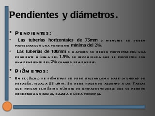 Pendientes y diámetros .
• P e nd ie nte s :
•     Las tuberías horizontales de 75mm o m e nore s s e d e b e n
    p roye ctar con u na p e nd ie nte mínima del 2%.
•    Las tuberías de 100mm o m ayore s s e d e b e n p roye ctar con u na
    p e nd ie nte m ínim a d e l 1.5%, s e re com ie nd a q u e s e p roye cte n con
    u na p e nd ie nte d e l 2% cu and o s e a p os ib le .

• D iám e tros :
•   E n e l c álcu lo d e d iám e tros s e d e b e u tilizar com o b as e la u nid ad d e
    d e s ag üe , igu al a 25 l/ in. S e d e b e h ace r d e acu e rd o a las Tab las
                                m
    q u e ind ican e l m áxim o n úm e ro d e u nid ad e s -m u e b le q u e s e p e rm ite
    cone ctar a u n ram al, b aj a o líne a p rincip al.
                                    ad
 