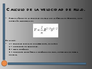 C alcu lo d e la ve locid ad d e flu j
                                         o.
•    P ara e l c álcu lo d e la ve locid ad d e l flu j u s e la fórm u la d e M anning, cu ya
                                                       o
     e xp re s ión alge b raica e s :




E n la qu e :
• v = ve locid ad m e d ia d e e s cu rrim ie nto, e n m / e g
                                                            s
    n = coe ficie nte d e ru gos id ad .
    R = rad io h id ráu lico
    S = p e nd ie nte ge om étrica o h id ráu lica d e l tu b o, e xp re s ad a e n form a
    d e cim al.
 