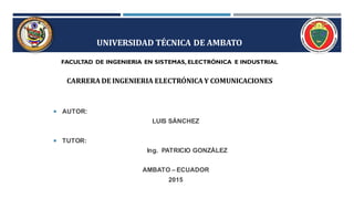 UNIVERSIDAD TÉCNICA DE AMBATO
FACULTAD DE INGENIERIA EN SISTEMAS, ELECTRÓNICA E INDUSTRIAL
CARRERA DE INGENIERIA ELECTRÓNICA Y COMUNICACIONES
 AUTOR:
LUIS SÁNCHEZ
 TUTOR:
Ing. PATRICIO GONZÁLEZ
AMBATO – ECUADOR
2015
 