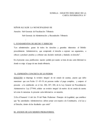 1
SUMILLA : SOLICITO DESCARGO DE LA
CARTA INFORMATIVA N°
SEÑOR ALCALDE LA MUNICIPALIDAD DE
Atención: Sub Gerencia de Fiscalización Tributaria
Sub Gerencia de Administración y Recaudación Tributaria
:
I.- FUNDAMENTOS DE HECHO Y DERECHO
“Los administrados gozan de todos los derechos y garantías inherentes al Debido
procedimiento Administrativo, que comprende el derecho a exponer sus argumentos, a
ofrecer y producir pruebas y a obtener una decisión motivada y fundada en derecho”.
En el presente caso, justificamos nuestro pedido por cuanto se trata de una carta Informativa
donde se exige el pago de una deuda tributaria.
II.- EXPRESIÓN CONCRETA DE LO PEDIDO
SOLICITO se disponga la revisión integral de mi estado de cuentas, puesto que debo
mencionar que con Fecha 13 -03-19, mi persona realice el pago completo, y amparo el
presente a lo establecido en el Art, 206; 207; 208, de la Ley General de Procedimiento
Administrativo Ley 277444, solicito un revisión integral de motivo de mi estado de cuenta
tal como lo menciona la presente carta informativa en mención.
3) En el Numeral 1.1 del Art. IV del Título Preliminar: Principio de Legalidad, que establece
que “las autoridades Administrativas deben actuar con respeto a la Constitución, a la Ley y
al Derecho, dentro de las facultades que estén”
III. ANEXOS DE LOS MEDIOS PROBATORIOS.
 