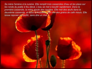 Sa mère l'amène à la cuisine. Elle remplit trois casseroles d'eau et les place sur les ronds du poêle à feu élevé. L'eau se met à bouillir rapidement. Dans la première casserole, la mère ajoute des carottes. Elle met des œufs dans la deuxième casserole, et dans la troisième, elle met des grains de café moulu. Elle laisse reposer et bouillir, sans dire un mot. 