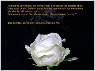 Au bout de 20 minutes, elle ferme le feu. Elle égoutte les carottes et les place dans un bol. Elle sort les œufs et les met dans un bol. Finalement, elle vide le café dans un bol.  Se tournant vers sa fille, elle demande : 'Dis-moi ce que tu vois ?'      'Des carottes, des œufs et du café', répond la fille. 