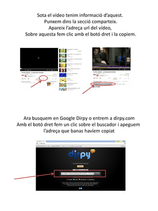 Sota el vídeo tenim informació d’aquest.
Punxem dins la secció comparteix.
Apareix l’adreça url del vídeo,
Sobre aquesta fem clic amb el botó dret i la copiem.
Ara busquem en Google Dirpy o entrem a dirpy.com
Amb el botó dret fem un clic sobre el buscador i apeguem
l’adreça que banas havíem copiat
 