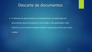 Descarte de documentos 
 O descarte de documentos é um procedimento de destruição de 
documentos que já cumpriram a sua função e não apresentam valor 
histórico ou funcional, tornando-se assim inúteis para os fins que foram 
criados. 
 