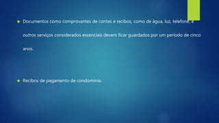  Documentos como comprovantes de contas e recibos, como de água, luz, telefone, e 
outros serviços considerados essenciais devem ficar guardados por um período de cinco 
anos. 
 Recibos de pagamento de condomínio. 
 