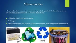 Observações 
Caso você tenha em sua casa documentos que já são passíveis de descarte, lembre-se 
também da questão ambiental na hora de descartá-los. 
 Utilização de um triturador de papel. 
 Reciclagem 
 Jamais descarte em lixo comum qualquer documento, nem mesmo extratos de contas. 
 