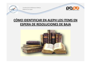 Coordinación de Bibliotecas Públicas
     Región de Los Lagos




CÓMO IDENTIFICAR EN ALEPH LOS ITEMS EN
   ESPERA DE RESOLUCIONES DE BAJA
 