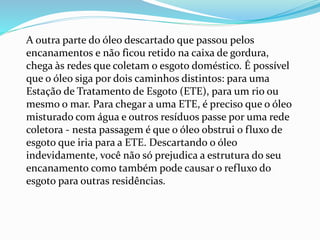 A outra parte do óleo descartado que passou pelos
encanamentos e não ficou retido na caixa de gordura,
chega às redes que coletam o esgoto doméstico. É possível
que o óleo siga por dois caminhos distintos: para uma
Estação de Tratamento de Esgoto (ETE), para um rio ou
mesmo o mar. Para chegar a uma ETE, é preciso que o óleo
misturado com água e outros resíduos passe por uma rede
coletora - nesta passagem é que o óleo obstrui o fluxo de
esgoto que iria para a ETE. Descartando o óleo
indevidamente, você não só prejudica a estrutura do seu
encanamento como também pode causar o refluxo do
esgoto para outras residências.
 