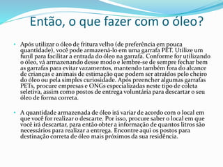 Então, o que fazer com o óleo?
• Após utilizar o óleo de fritura velho (de preferência em pouca
quantidade), você pode armazená-lo em uma garrafa PET. Utilize um
funil para facilitar a entrada do óleo na garrafa. Conforme for utilizando
o óleo, vá armazenando desse modo e lembre-se de sempre fechar bem
as garrafas para evitar vazamentos, mantendo também fora do alcance
de crianças e animais de estimação que podem ser atraídos pelo cheiro
do óleo ou pela simples curiosidade. Após preencher algumas garrafas
PETs, procure empresas e ONGs especializadas neste tipo de coleta
seletiva, assim como postos de entrega voluntária para descartar o seu
óleo de forma correta.
• A quantidade armazenada de óleo irá variar de acordo com o local em
que você for realizar o descarte. Por isso, procure saber o local em que
você irá descartar, para então obter a informação de quantos litros são
necessários para realizar a entrega. Encontre aqui os postos para
destinação correta de óleo mais próximos da sua residência.
 