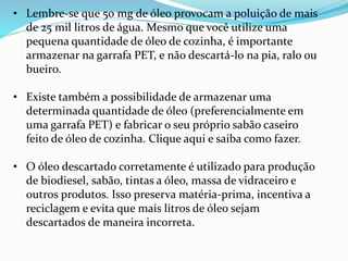 • Lembre-se que 50 mg de óleo provocam a poluição de mais
de 25 mil litros de água. Mesmo que você utilize uma
pequena quantidade de óleo de cozinha, é importante
armazenar na garrafa PET, e não descartá-lo na pia, ralo ou
bueiro.
• Existe também a possibilidade de armazenar uma
determinada quantidade de óleo (preferencialmente em
uma garrafa PET) e fabricar o seu próprio sabão caseiro
feito de óleo de cozinha. Clique aqui e saiba como fazer.
• O óleo descartado corretamente é utilizado para produção
de biodiesel, sabão, tintas a óleo, massa de vidraceiro e
outros produtos. Isso preserva matéria-prima, incentiva a
reciclagem e evita que mais litros de óleo sejam
descartados de maneira incorreta.
 