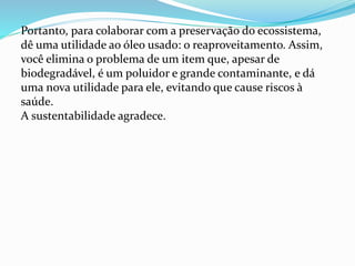 Portanto, para colaborar com a preservação do ecossistema,
dê uma utilidade ao óleo usado: o reaproveitamento. Assim,
você elimina o problema de um item que, apesar de
biodegradável, é um poluidor e grande contaminante, e dá
uma nova utilidade para ele, evitando que cause riscos à
saúde.
A sustentabilidade agradece.
 