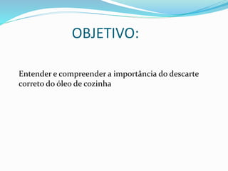 OBJETIVO:
Entender e compreender a importância do descarte
correto do óleo de cozinha
 