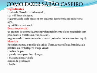 COMO FAZER SABÃO CASEIRO
Ingredientes
1 quilo de óleo de cozinha usado;
140 mililitros de água;
135 gramas de soda cáustica em escamas (concentração superior a
95%);
25 mililitros de álcool.
Extras (opcionais)
30 gramas de aromatizantes (preferencialmente óleos essenciais sem
parabenos e ftalatos na composição).
10 gramas de conservante alecrim em pó (saiba onde encontrar aqui).
Materiais
Recipientes para o molde do sabão (formas específicas, bandejas de
plástico ou embalagens longa vida);
1 colher de pau;
1 par de luvas para lavar louças;
1 máscara descartável;
óculos de proteção;
1 balde.
 