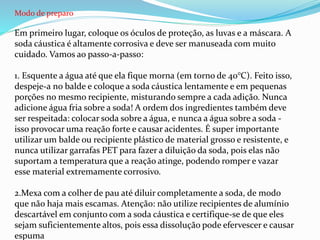 Modo de preparo
Em primeiro lugar, coloque os óculos de proteção, as luvas e a máscara. A
soda cáustica é altamente corrosiva e deve ser manuseada com muito
cuidado. Vamos ao passo-a-passo:
1. Esquente a água até que ela fique morna (em torno de 40°C). Feito isso,
despeje-a no balde e coloque a soda cáustica lentamente e em pequenas
porções no mesmo recipiente, misturando sempre a cada adição. Nunca
adicione água fria sobre a soda! A ordem dos ingredientes também deve
ser respeitada: colocar soda sobre a água, e nunca a água sobre a soda -
isso provocar uma reação forte e causar acidentes. É super importante
utilizar um balde ou recipiente plástico de material grosso e resistente, e
nunca utilizar garrafas PET para fazer a diluição da soda, pois elas não
suportam a temperatura que a reação atinge, podendo romper e vazar
esse material extremamente corrosivo.
2.Mexa com a colher de pau até diluir completamente a soda, de modo
que não haja mais escamas. Atenção: não utilize recipientes de alumínio
descartável em conjunto com a soda cáustica e certifique-se de que eles
sejam suficientemente altos, pois essa dissolução pode efervescer e causar
espuma
 