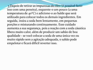3.Depois de retirar as impurezas do óleo (é possível fazer
isso com uma peneira), esquente-o um pouco (a uma
temperatura de 40°C) e adicione-o ao balde que será
utilizado para colocar todos os demais ingredientes. Em
seguida, insira a soda bem lentamente, em pequenas
porções e misturando continuamente. Esse cuidado
aumenta a sua segurança, pois a reação com a soda cáustica
libera muito calor, além de produzir um sabão de boa
qualidade - se você colocar a soda de uma única vez ou
muito rápido sem a agitação adequada, o sabão pode
empelotar e ficará difícil reverter isso.
 