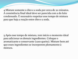 4.Misture somente o óleo e a soda por cerca de 20 minutos.
A consistência final ideal deve ser parecida com a do leite
condensado. É necessário respeitar esse tempo de mistura
para que haja a reação entre óleo e a soda.
5.Após esse tempo de mistura, tem início o momento ideal
para adicionar os demais ingredientes. Coloque o
aromatizante e conservante (caso queira). Misture bem até
que esses ingredientes se incorporem plemamente à
mistura.
 