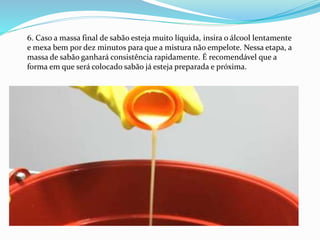 6. Caso a massa final de sabão esteja muito líquida, insira o álcool lentamente
e mexa bem por dez minutos para que a mistura não empelote. Nessa etapa, a
massa de sabão ganhará consistência rapidamente. É recomendável que a
forma em que será colocado sabão já esteja preparada e próxima.
 