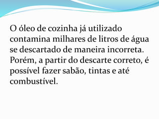 O óleo de cozinha já utilizado
contamina milhares de litros de água
se descartado de maneira incorreta.
Porém, a partir do descarte correto, é
possível fazer sabão, tintas e até
combustível.
 