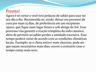 Pronto!
Agora é só cortar e você terá pedaços de sabão para usar no
seu dia a dia. Recomenda-se, ainda, deixar em processo de
cura por mais 15 dias, de preferência em um recipiente
opaco, que fique num lugar fresco e sob abrigo do Sol. Esse
processo visa garantir a reação completa da soda cáustica,
além de permitir ao sabão perder a umidade excessiva. Esse
tempo poderá variar de acordo com as condições climáticas
locais. Exemplo: se o clima estiver mais chuvoso, pode ser
que sejam necessários mais dias; ocorre o contrário caso o
tempo esteja mais seco.
 
