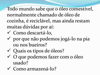 Todo mundo sabe que o óleo comestível,
normalmente chamado de óleo de
cozinha, é reciclável, mas ainda restam
muitas dúvidas por aí:
 Como descartá-lo,
 por que não podemos jogá-lo na pia
ou nos bueiros?
 Quais os tipos de óleos?
 O que podemos fazer com o óleo
usado?
 Como armazená-lo?
 