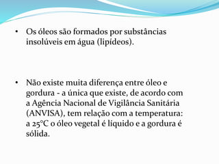 • Os óleos são formados por substâncias
insolúveis em água (lipídeos).
• Não existe muita diferença entre óleo e
gordura - a única que existe, de acordo com
a Agência Nacional de Vigilância Sanitária
(ANVISA), tem relação com a temperatura:
a 25°C o óleo vegetal é líquido e a gordura é
sólida.
 