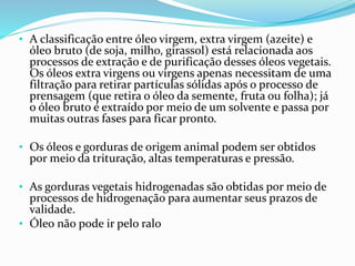 • A classificação entre óleo virgem, extra virgem (azeite) e
óleo bruto (de soja, milho, girassol) está relacionada aos
processos de extração e de purificação desses óleos vegetais.
Os óleos extra virgens ou virgens apenas necessitam de uma
filtração para retirar partículas sólidas após o processo de
prensagem (que retira o óleo da semente, fruta ou folha); já
o óleo bruto é extraído por meio de um solvente e passa por
muitas outras fases para ficar pronto.
• Os óleos e gorduras de origem animal podem ser obtidos
por meio da trituração, altas temperaturas e pressão.
• As gorduras vegetais hidrogenadas são obtidas por meio de
processos de hidrogenação para aumentar seus prazos de
validade.
• Óleo não pode ir pelo ralo
 