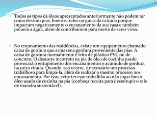 • Todos os tipos de óleos apresentados anteriormente não podem ter
como destino pias, bueiros, ralos ou guias da calçada porque
impactam negativamente o encanamento da sua casa e também
poluem a água, além de contribuírem para morte de seres vivos.
• No encanamento das residências, existe um equipamento chamado
caixa de gordura que armazena gordura proveniente das pias. A
caixa de gordura normalmente é feita de plástico PVC ou de
concreto. O descarte incorreto na pia de óleo de cozinha usado
provocará o entupimento dos encanamentos e acúmulo de gordura
na caixa citada. Quando isso ocorre, é necessário um processo
trabalhoso para limpá-la, além de realizar o mesmo processo nos
encanamento. Por isso, evite ter esse trabalhão ao não jogar fora o
óleo usado de cozinha na pia (conheça receita para desentupir o ralo
de maneira sustentável).
 