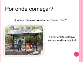 Por onde começar?
Qual é a maneira correta de coletar o lixo?
Fazer coleta seletiva
seria a melhor opção?
 