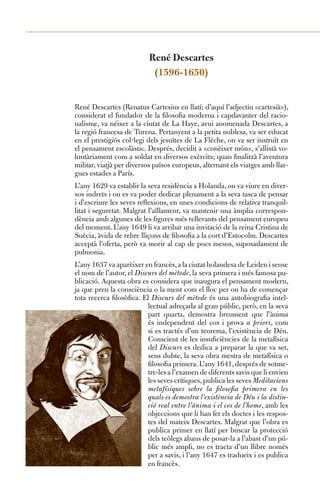 René Descartes
                           (1596-1650)


René Descartes (Renatus Cartesius en llatí; d’aquí l’adjectiu «cartesià»),
considerat el fundador de la filosofia moderna i capdavanter del racio-
nalisme, va néixer a la ciutat de La Haye, avui anomenada Descartes, a
la regió francesa de Turena. Pertanyent a la petita noblesa, va ser educat
en el prestigiós col·legi dels jesuïtes de La Flèche, on va ser instruït en
el pensament escolàstic. Després, decidit a «conèixer món», s’allistà vo-
luntàriament com a soldat en diversos exèrcits; quan finalitzà l’aventura
militar, viatjà per diversos països europeus, alternant els viatges amb llar-
gues estades a París.
L’any 1629 va establir la seva residència a Holanda, on va viure en diver-
sos indrets i on es va poder dedicar plenament a la seva tasca de pensar
i d’escriure les seves reflexions, en unes condicions de relativa tranquil-
litat i seguretat. Malgrat l’aïllament, va mantenir una àmplia correspon-
dència amb algunes de les figures més rellevants del pensament europeu
del moment. L’any 1649 li va arribar una invitació de la reina Cristina de
Suècia, àvida de rebre lliçons de filosofia a la cort d’Estocolm. Descartes
acceptà l’oferta, però va morir al cap de pocs mesos, suposadament de
pulmonia.
L’any 1637 va aparèixer en francès, a la ciutat holandesa de Leiden i sense
el nom de l’autor, el Discurs del mètode, la seva primera i més famosa pu-
blicació. Aquesta obra es considera que inaugura el pensament modern,
ja que pren la consciència o la ment com el lloc per on ha de començar
tota recerca filosòfica. El Discurs del mètode és una autobiografia intel-
                          lectual adreçada al gran públic, però, en la seva
                          part quarta, demostra breument que l’ànima
                          és independent del cos i prova a priori, com
                          si es tractés d’un teorema, l’existència de Déu.
                          Conscient de les insuficiències de la metafísica
                          del Discurs es dedica a preparar la que va ser,
                          sens dubte, la seva obra mestra de metafísica o
                          filosofia primera. L’any 1641, després de sotme-
                          tre-les a l’examen de diferents savis que li envien
                          les seves crítiques, publica les seves Meditacions
                          metafísiques sobre la filosofia primera en les
                          quals es demostra l’existència de Déu i la distin-
                          ció real entre l’ànima i el cos de l’home, amb les
                          objeccions que li han fet els doctes i les respos-
                          tes del mateix Descartes. Malgrat que l’obra es
                          publica primer en llatí per buscar la protecció
                          dels teòlegs abans de posar-la a l’abast d’un pú-
                          blic més ampli, no es tracta d’un llibre només
                          per a savis, i l’any 1647 es tradueix i es publica
                          en francès.
 