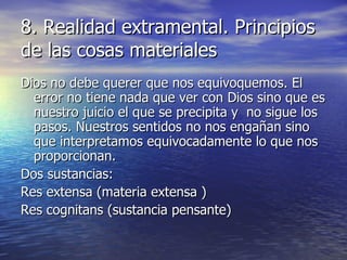 8. Realidad extramental. Principios de las cosas materiales Dios no debe querer que nos equivoquemos. El error no tiene nada que ver con Dios sino que es nuestro juicio el que se precipita y  no sigue los pasos. Nuestros sentidos no nos engañan sino que interpretamos equivocadamente lo que nos proporcionan. Dos sustancias: Res extensa (materia extensa ) Res cognitans (sustancia pensante) 