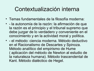 Contextualización interna Temas fundamentales de la filosofía moderna: - la autonomía de la razón: la afirmación de que la razón es el principio y el tribunal supremo que debe juzgar de lo verdadero y conveniente en el conocimiento y en la actividad moral y política. - el método: ciencia moderna. Método deductivo en el Racionalismo de Descartes y Spinoza. Método analítico del empirismo de Hume ( aplicación del método de Newton al estudio de la naturaleza humana). Método trascendental de Kant. Método dialéctico de Hegel. 