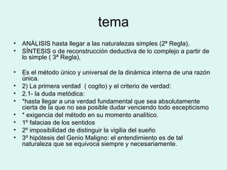 tema ANÁLISIS hasta llegar a las naturalezas simples (2ª Regla), SÍNTESIS o de reconstrucción deductiva de lo complejo a partir de lo simple ( 3ª Regla), Es el método único y universal de la dinámica interna de una razón única. 2) La primera verdad  ( cogito) y el criterio de verdad: 2.1- la duda metódica: *hasta llegar a una verdad fundamental que sea absolutamente cierta de la que no sea posible dudar venciendo todo escepticismo * exigencia del método en su momento analítico. 1º falacias de los sentidos 2º imposibilidad de distinguir la vigilia del sueño 3º hipótesis del Genio Maligno: el entendimiento es de tal naturaleza que se equivoca siempre y necesariamente. 