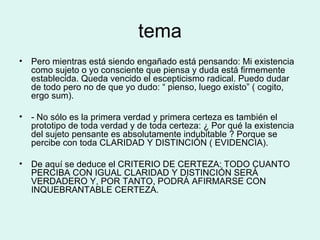 tema Pero mientras está siendo engañado está pensando: Mi existencia como sujeto o yo consciente que piensa y duda está firmemente establecida. Queda vencido el escepticismo radical. Puedo dudar de todo pero no de que yo dudo: “ pienso, luego existo” ( cogito, ergo sum). - No sólo es la primera verdad y primera certeza es también el prototipo de toda verdad y de toda certeza: ¿ Por qué la existencia del sujeto pensante es absolutamente indubitable ? Porque se percibe con toda CLARIDAD Y DISTINCIÓN ( EVIDENCIA). De aquí se deduce el CRITERIO DE CERTEZA: TODO CUANTO PERCIBA CON IGUAL CLARIDAD Y DISTINCIÓN SERÁ VERDADERO Y, POR TANTO, PODRÁ AFIRMARSE CON INQUEBRANTABLE CERTEZA. 