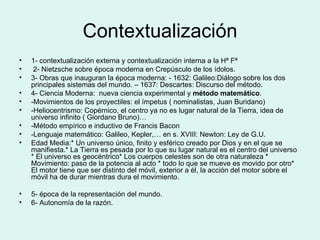 Contextualización 1- contextualización externa y contextualización interna a la Hª Fª 2- Nietzsche sobre época moderna en Crepúsculo de los ídolos. 3- Obras que inauguran la época moderna: - 1632: Galileo:Diálogo sobre los dos principales sistemas del mundo. – 1637: Descartes: Discurso del método. 4- Ciencia Moderna:  nueva ciencia experimental y  método matemático . -Movimientos de los proyectiles: el ímpetus ( nominalistas, Juan Buridano) -Heliocentrismo: Copérnico, el centro ya no es lugar natural de la Tierra, idea de universo infinito ( Giordano Bruno)… -Método empírico e inductivo de Francis Bacon -Lenguaje matemático: Galileo, Kepler,… en s. XVIII: Newton: Ley de G.U. Edad Media:* Un universo único, finito y esférico creado por Dios y en el que se manifiesta.* La Tierra es pesada por lo que su lugar natural es el centro del universo * El universo es geocéntrico* Los cuerpos celestes son de otra naturaleza * Movimiento: paso de la potencia al acto * todo lo que se mueve es movido por otro* El motor tiene que ser distinto del móvil, exterior a él, la acción del motor sobre el móvil ha de durar mientras dura el movimiento. 5- época de la representación del mundo. 6- Autonomía de la razón. 