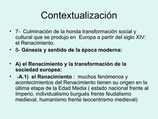 Contextualización 7-  Culminación de la honda transformación social y cultural que se produjo en  Europa a partir del siglo XIV: el Renacimiento. 8-  Génesis y sentido de la época moderna: A) el Renacimiento y la transformación de la sociedad europea: - A.1)  el Renacimiento  :  muchos fenómenos y acontecimientos del Renacimiento tienen su origen en la última etapa de la Edad Media ( estado nacional frente al Imperio, individualismo burgués frente feudalismo medieval, humanismo frente teocentrismo medieval) 
